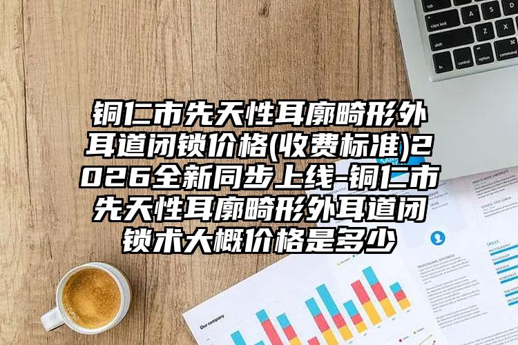 铜仁市先天性耳廓畸形外耳道闭锁价格(收费标准)2026全新同步上线-铜仁市先天性耳廓畸形外耳道闭锁术大概价格是多少