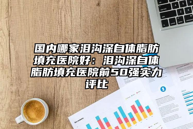 国内哪家泪沟深自体脂肪填充医院好：泪沟深自体脂肪填充医院前50强实力评比