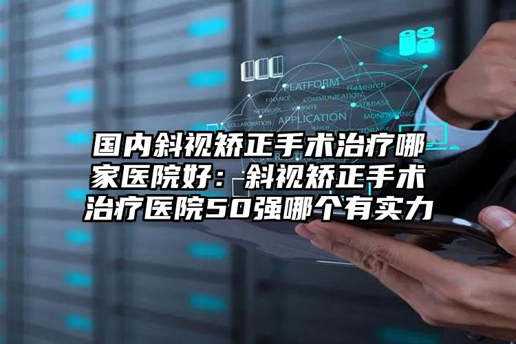 国内斜视矫正手术治疗哪家医院好：斜视矫正手术治疗医院50强哪个有实力