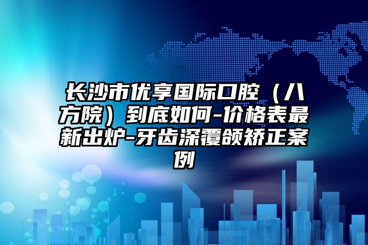 长沙市优享国际口腔（八方院）到底如何-价格表最新出炉-牙齿深覆颌矫正案例