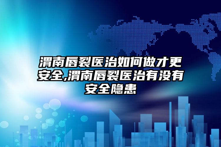 渭南唇裂医治如何做才更安全,渭南唇裂医治有没有安全隐患