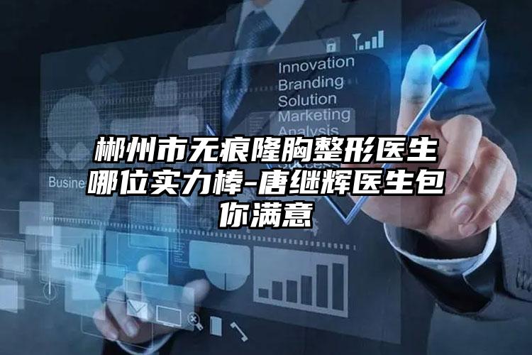 郴州市无痕隆胸整形医生哪位实力棒-唐继辉医生包你满意