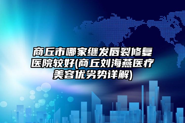 商丘市哪家继发唇裂修复医院较好(商丘刘海燕医疗美容优劣势详解)