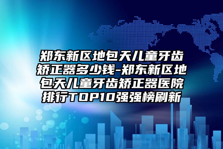 郑东新区地包天儿童牙齿矫正器多少钱-郑东新区地包天儿童牙齿矫正器医院排行TOP10强强榜刷新