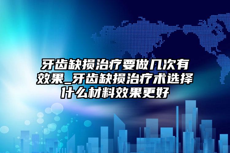 牙齿缺损治疗要做几次有效果_牙齿缺损治疗术选择什么材料效果更好