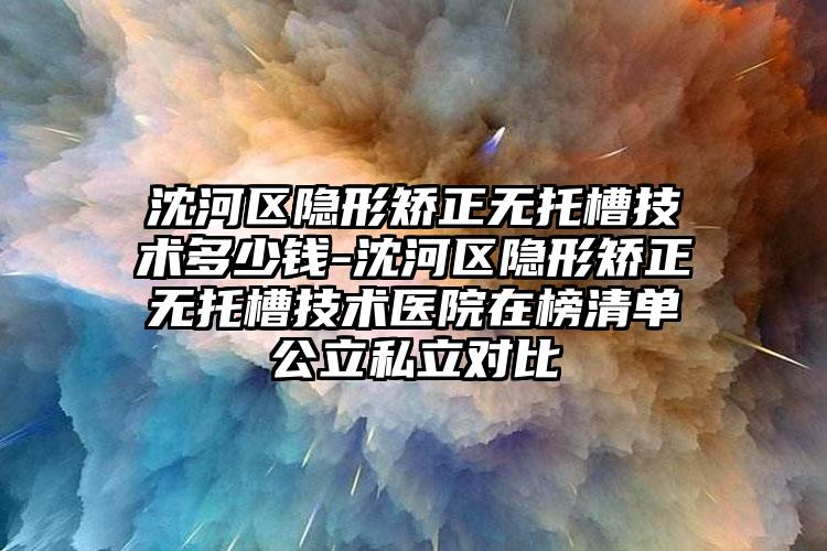 沈河区隐形矫正无托槽技术多少钱-沈河区隐形矫正无托槽技术医院在榜清单公立私立对比