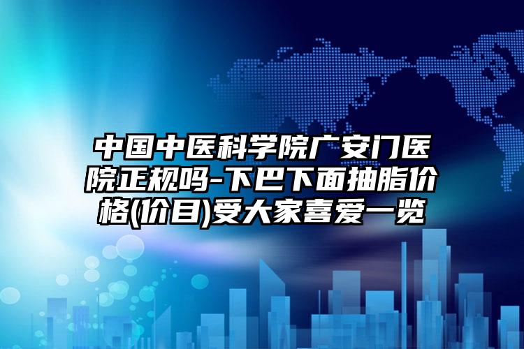中国中医科学院广安门医院正规吗-下巴下面抽脂价格(价目)受大家喜爱一览