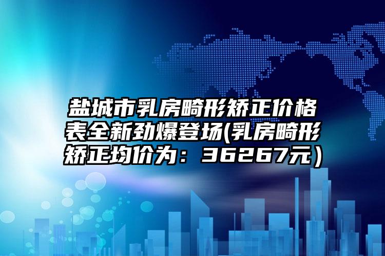盐城市乳房畸形矫正价格表全新劲爆登场(乳房畸形矫正均价为：36267元）