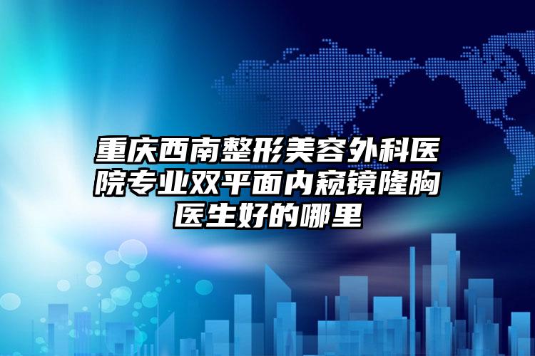 重庆西南整形美容外科医院专业双平面内窥镜隆胸医生好的哪里