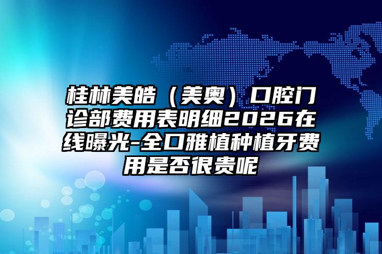 桂林美皓（美奥）口腔门诊部费用表明细2026在线曝光-全口雅植种植牙费用是否很贵呢
