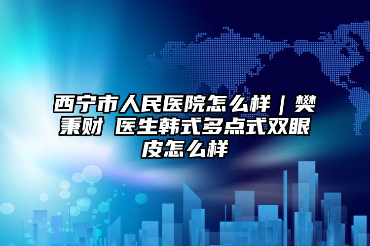 西宁市人民医院怎么样｜樊秉财‌医生韩式多点式双眼皮怎么样