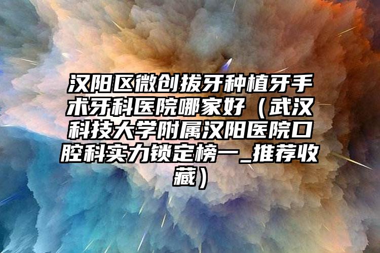 汉阳区微创拔牙种植牙手术牙科医院哪家好（武汉科技大学附属汉阳医院口腔科实力锁定榜一_推荐收藏）