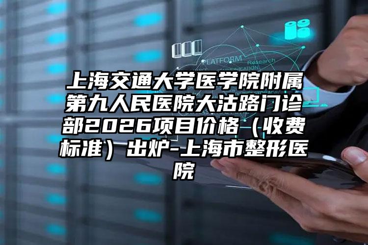 上海交通大学医学院附属第九人民医院大沽路门诊部2026项目价格（收费标准）出炉-上海市整形医院