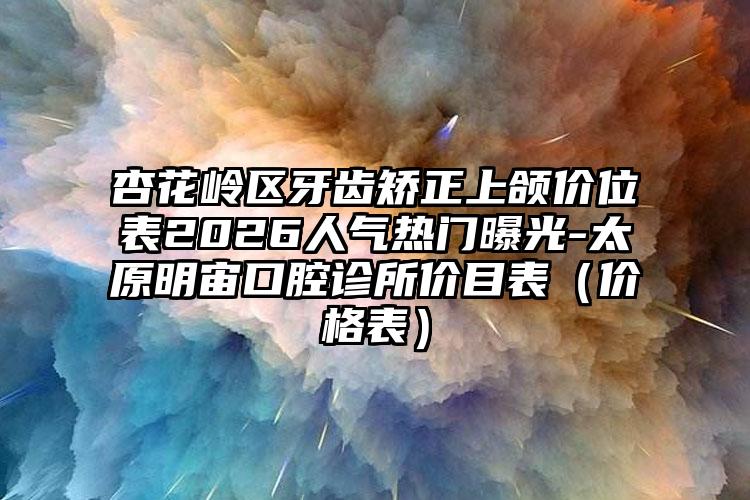 杏花岭区牙齿矫正上颌价位表2026人气热门曝光-太原明宙口腔诊所价目表（价格表）