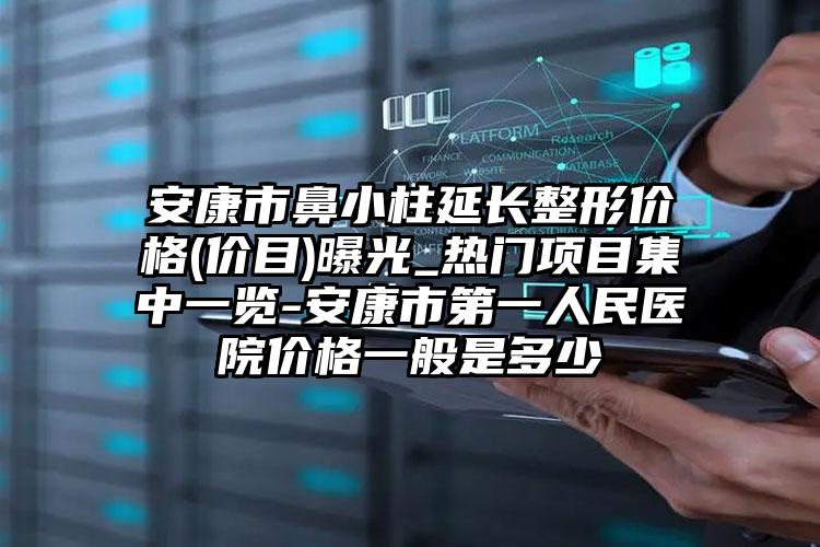 安康市鼻小柱延长整形价格(价目)曝光_热门项目集中一览-安康市第一人民医院价格一般是多少