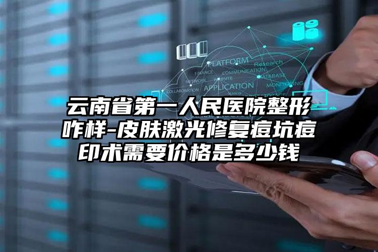 云南省第一人民医院整形咋样-皮肤激光修复痘坑痘印术需要价格是多少钱