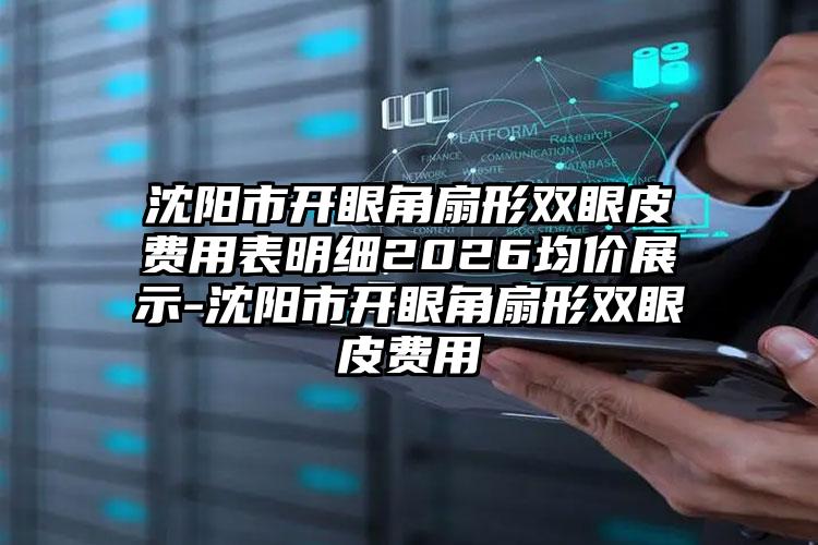 沈阳市开眼角扇形双眼皮费用表明细2026均价展示-沈阳市开眼角扇形双眼皮费用