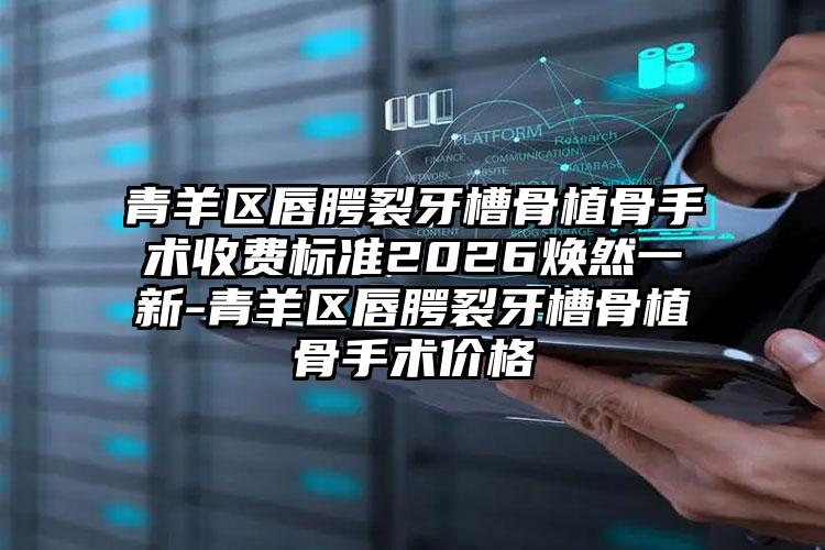 青羊区唇腭裂牙槽骨植骨手术收费标准2026焕然一新-青羊区唇腭裂牙槽骨植骨手术价格