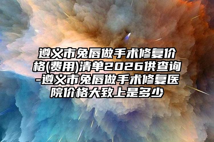 遵义市兔唇做手术修复价格(费用)清单2026供查询-遵义市兔唇做手术修复医院价格大致上是多少