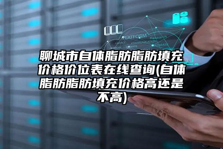 聊城市自体脂肪脂肪填充价格价位表在线查询(自体脂肪脂肪填充价格高还是不高)
