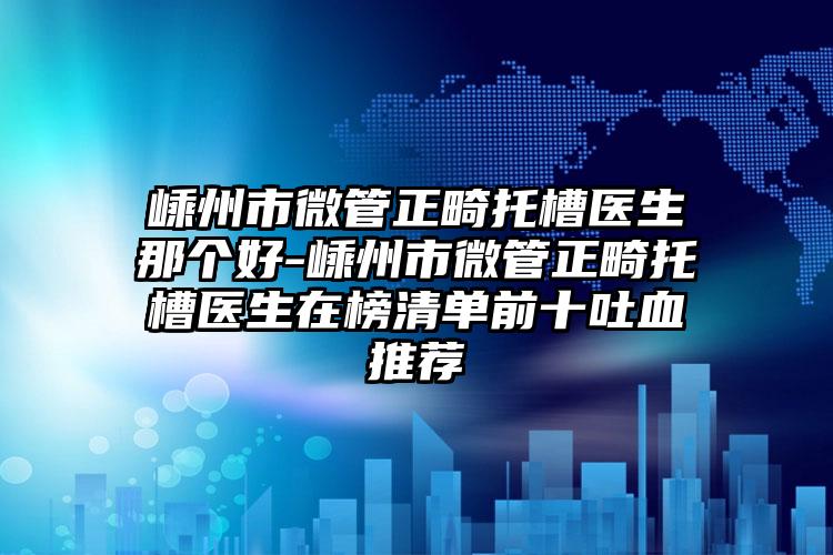 嵊州市微管正畸托槽医生那个好-嵊州市微管正畸托槽医生在榜清单前十吐血推荐
