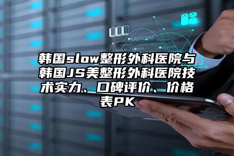 韩国slow整形外科医院与韩国JS美整形外科医院技术实力、口碑评价、价格表PK
