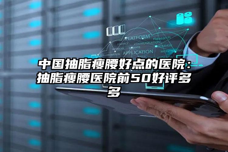 中国抽脂瘦腰好点的医院：抽脂瘦腰医院前50好评多多