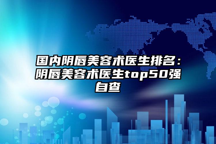 国内阴唇美容术医生排名：阴唇美容术医生top50强自查
