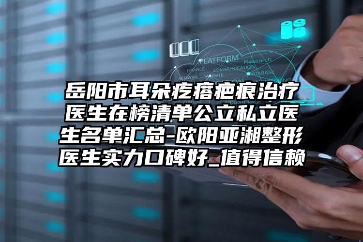 岳阳市耳朵疙瘩疤痕治疗医生在榜清单公立私立医生名单汇总-欧阳亚湘整形医生实力口碑好_值得信赖