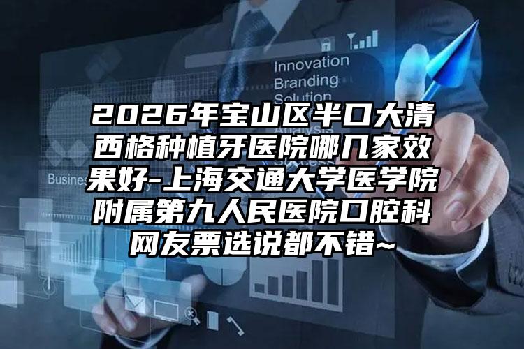 2026年宝山区半口大清西格种植牙医院哪几家效果好-上海交通大学医学院附属第九人民医院口腔科网友票选说都不错~
