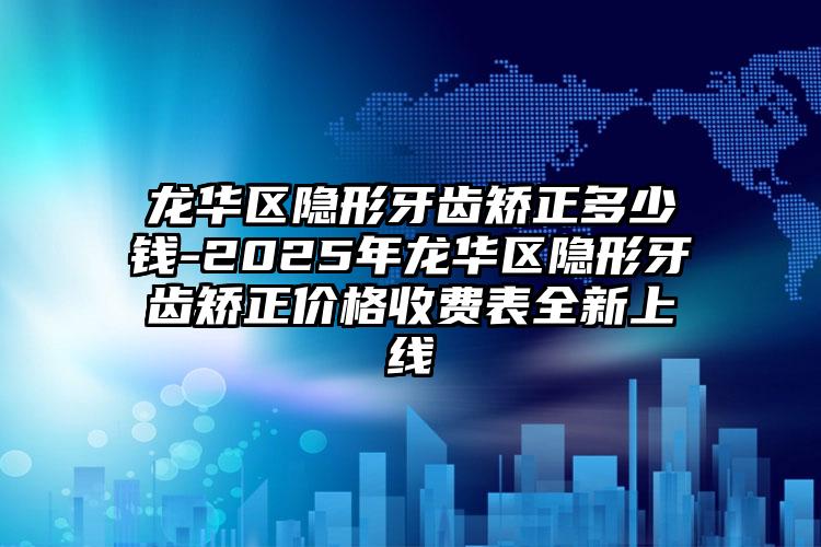龙华区隐形牙齿矫正多少钱-2025年龙华区隐形牙齿矫正价格收费表全新上线