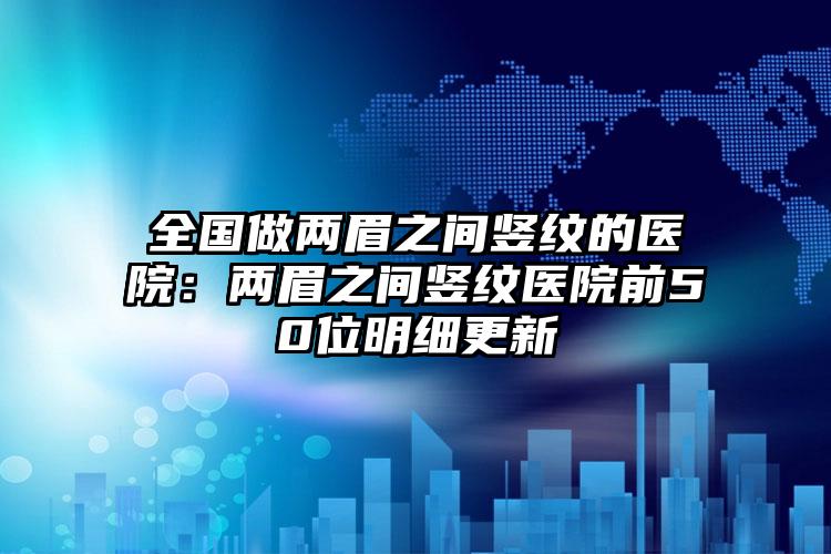 全国做两眉之间竖纹的医院：两眉之间竖纹医院前50位明细更新