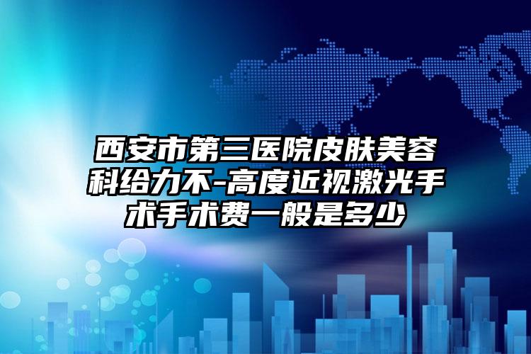 西安市第三医院皮肤美容科给力不-高度近视激光手术手术费一般是多少