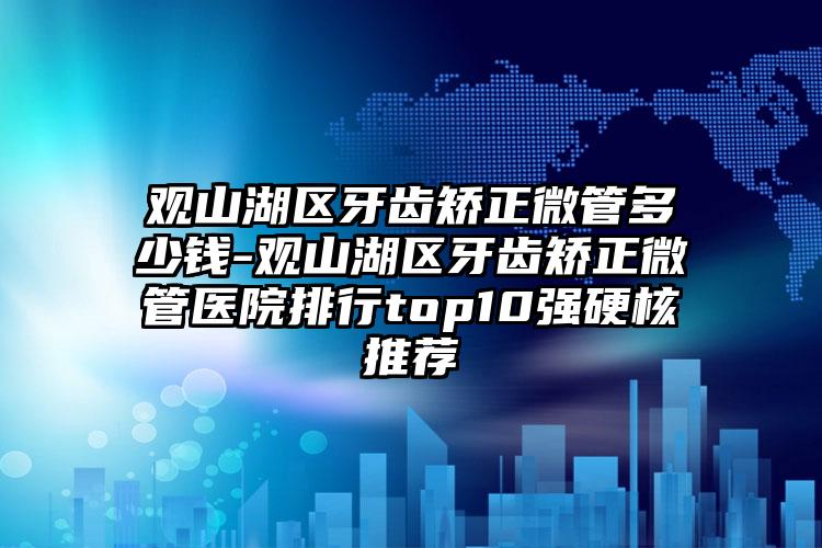 观山湖区牙齿矫正微管多少钱-观山湖区牙齿矫正微管医院排行top10强硬核推荐