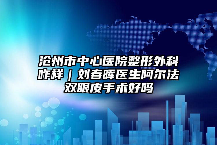 沧州市中心医院整形外科咋样｜刘春晖医生阿尔法双眼皮手术好吗
