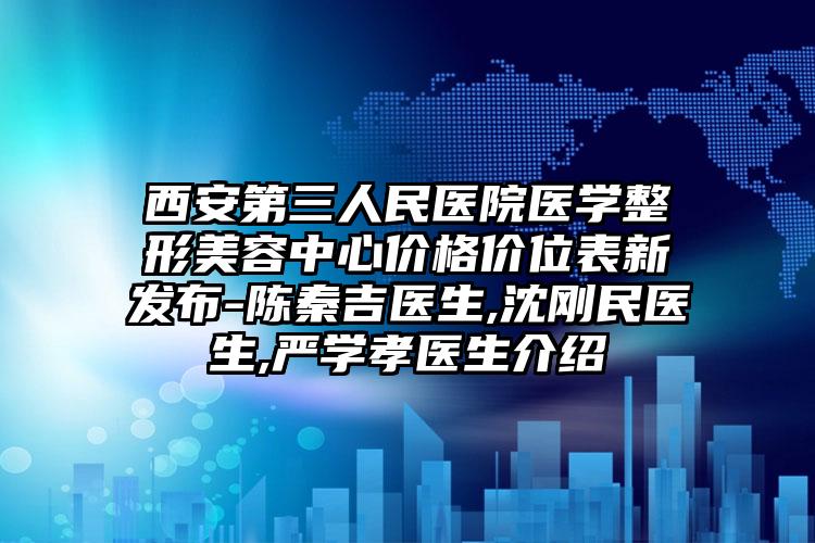 西安第三人民医院医学整形美容中心价格价位表新发布-陈秦吉医生,沈刚民医生,严学孝医生介绍