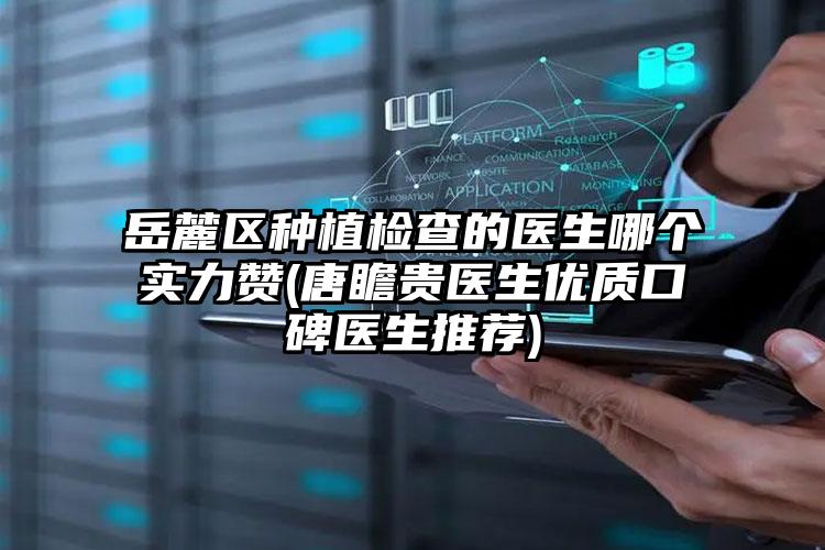 岳麓区种植检查的医生哪个实力赞(唐瞻贵医生优质口碑医生推荐)