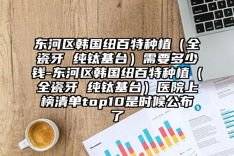 东河区韩国纽百特种植（全瓷牙 纯钛基台）需要多少钱-东河区韩国纽百特种植（全瓷牙 纯钛基台）医院上榜清单top10是时候公布了