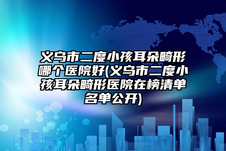 义乌市二度小孩耳朵畸形哪个医院好(义乌市二度小孩耳朵畸形医院在榜清单名单公开)