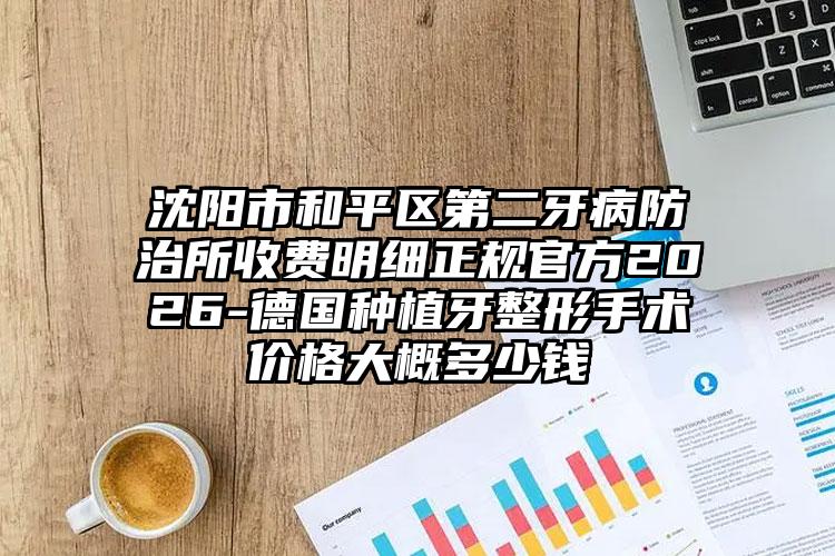 沈阳市和平区第二牙病防治所收费明细正规官方2026-德国种植牙整形手术价格大概多少钱