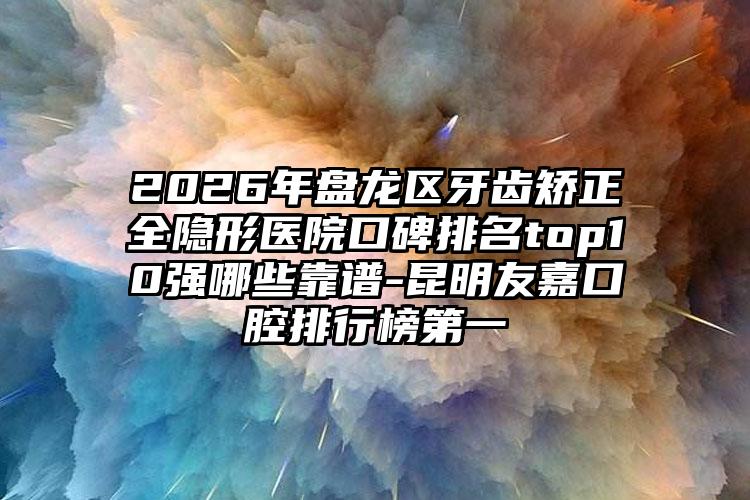 2026年盘龙区牙齿矫正全隐形医院口碑排名top10强哪些靠谱-昆明友嘉口腔排行榜第一
