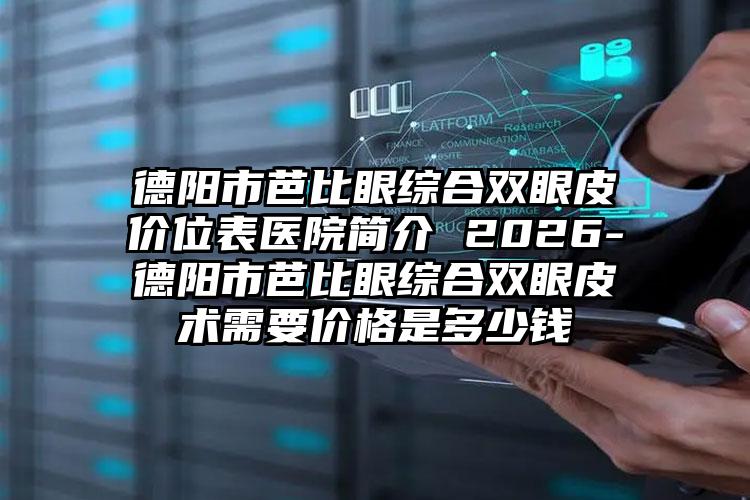 德阳市芭比眼综合双眼皮价位表医院简介 2026-德阳市芭比眼综合双眼皮术需要价格是多少钱