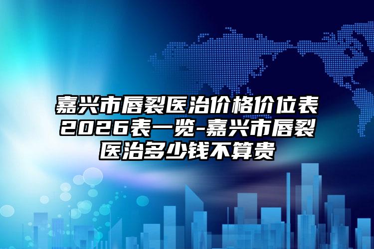 嘉兴市唇裂医治价格价位表2026表一览-嘉兴市唇裂医治多少钱不算贵