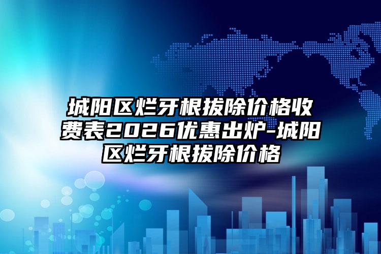 城阳区烂牙根拔除价格收费表2026优惠出炉-城阳区烂牙根拔除价格