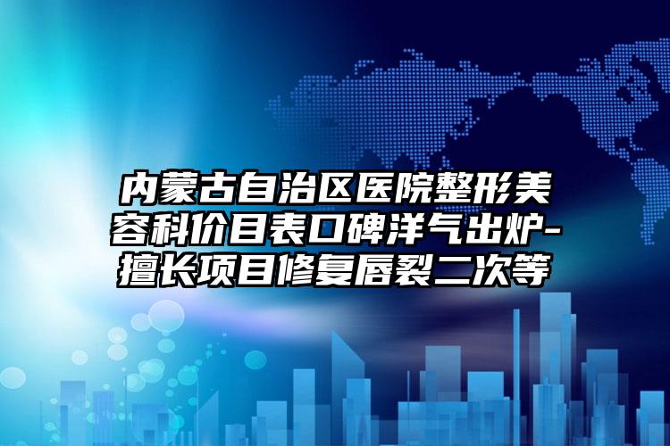 内蒙古自治区医院整形美容科价目表口碑洋气出炉-擅长项目修复唇裂二次等