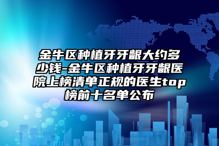 金牛区种植牙牙龈大约多少钱-金牛区种植牙牙龈医院上榜清单正规的医生top榜前十名单公布
