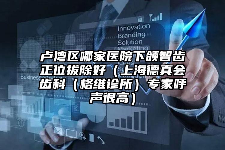 卢湾区哪家医院下颌智齿正位拔除好（上海德真会齿科（格维诊所）专家呼声很高）