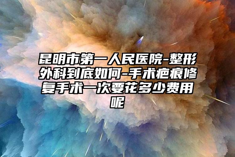 昆明市第一人民医院-整形外科到底如何-手术疤痕修复手术一次要花多少费用呢