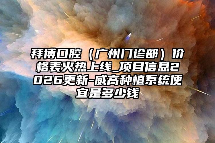 拜博口腔（广州门诊部）价格表火热上线_项目信息2026更新-威高种植系统便宜是多少钱
