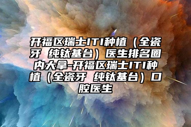 开福区瑞士ITI种植（全瓷牙 纯钛基台）医生排名圈内大拿-开福区瑞士ITI种植（全瓷牙 纯钛基台）口腔医生